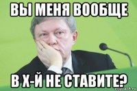 вы меня вообще в х-й не ставите?
