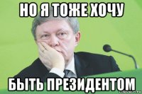 но я тоже хочу быть президентом