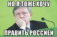 но я тоже хочу править россией