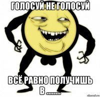голосуй не голосуй всё равно получишь в ........