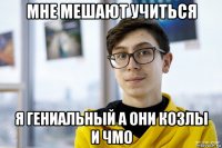 мне мешают учиться я гениальный а они козлы и чмо