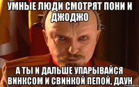 умные люди смотрят пони и джоджо а ты и дальше упарывайся винксом и свинкой пепой, даун
