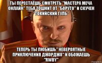 ты перестаёшь смотреть "мастера меча онлайн" тебя тошнит от "боруто" и скучен "токийский гуль" теперь ты любишь" невероятные приключения джорджо" и обожаешь "rwby"