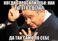 когда спросили тебя: как ты это сделал да так само по себе