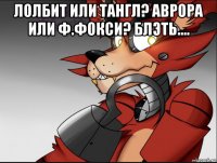 лолбит или тангл? аврора или ф.фокси? блэть.... 
