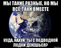 мы такие разные, но мы всё-таки вместе куда, нахуй, ты с подводной лодки денешься?