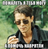 пожалеть я тебя могу а помочь наврятли
