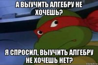 а выучить алгебру не хочешь? я спросил, выучить алгебру не хочешь нет?