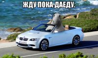жду пока даеду. 