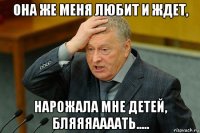 она же меня любит и ждет, нарожала мне детей, бляяяаааать.....