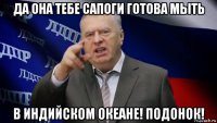 да она тебе сапоги готова мыть в индийском океане! подонок!