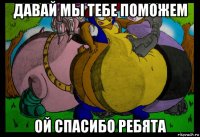давай мы тебе поможем ой спасибо ребята