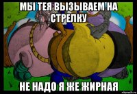 мы тея вызываем на стрелку не надо я же жирная
