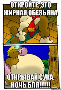 откройте, это жирная обезьяна открывай сука, ночь бля!!!!!!