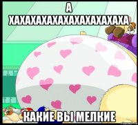 а хахахахахахахахахахаха какие вы мелкие