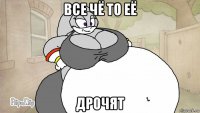 все чё то её дрочят