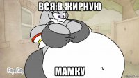 вся в жирную мамку