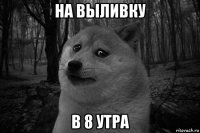 на выливку в 8 утра