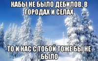 кабы не было дебилов, в городах и селах то и нас с тобой тоже бы не было