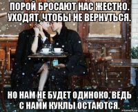 порой бросают нас жестко. уходят, чтобы не вернуться. но нам не будет одиноко, ведь с нами куклы остаются.