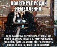 квартиру продай немедленно. ведь лаймочка беременная от юры. нет лучше квартиру бабушки - там труп бабкин лежит и безумный алкаш сергей хороводы водит около. пагиряй ! полиция мем !