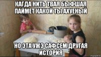 кагда нить твая быфшая паймет какой ты ахуеный но эта ужэ сафсем другая история