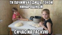ти пачиму ходишь токой нинарошный сичас йа таскую