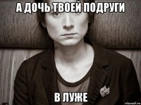 а дочь твоей подруги в луже