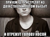 причем, ее пристрелят из двухстволки, потом выебут и отрежут голову косой