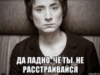  да ладно, чё ты. не расстраивайся