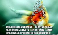  услышав мои желания.... золотая рыбка обвалялась в муке и... со слезами... сама прыгнула на раскаленную сковороду....