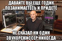 давайте вы еще годик позанимаетесь и придете не сказал ни один звукорежиссер никогда