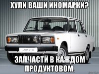 хули ваши иномарки? запчасти в каждом продуктовом.