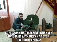  когда раньше составлял дивизии только из артиллерии а потом -138000 на складе
