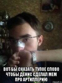  вот бы сказать тупое слово чтобы денис сделал мем про артиллерию