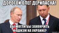 дорогой олег дерипаска! вы могли бы закончить фашизм на украине?