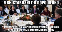 я выставляю г-н порошенко черная проверка,уходит всеми рукаими. играю в десна с лавровым. меркель на проверку