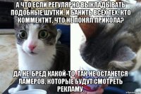 а что если регулярно выкладывать подобные шутки, и банить всех тех, кто комментит, что не понял прикола? да не, бред какой-то, так не останется ламеров, которые будут смотреть рекламу.
