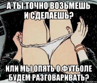 а ты точно возьмешь и сделаешь? или мы опять о футболе будем разговаривать?