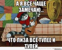 а я все чаще замечаю... что лиза всё тупее и тупей