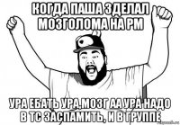 когда паша зделал мозголома на рм ура ебать ура,мозг аа ура надо в тс заспамить, и в группе