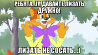 ребята...!!! давайте лизать дружно! лизать не сосать...)
