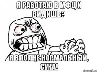 я работаю в мфц и видишь? я вполне нормальный, сука!