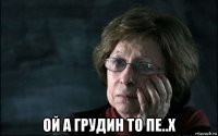  ой а грудин то пе..х