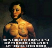  смотри, в штаны, бро, не наделай, когда я в ход пущу свой слог. а если мало того будет, получишь с правой апперкот