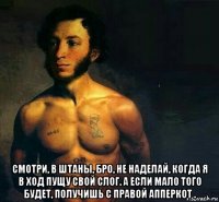  смотри, в штаны, бро, не наделай, когда я в ход пущу свой слог. а если мало того будет, получишь с правой апперкот .