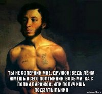  ты не соперник мне, дружок! ведь лёжа жмёшь всего полтинник. возьми- ка с полки пирожок, или получишь подзатыльник