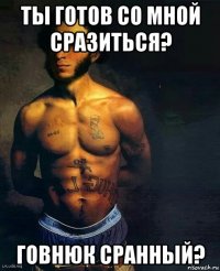 ты готов со мной сразиться? говнюк сранный?