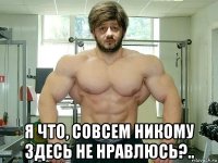  я что, совсем никому здесь не нравлюсь?..