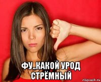  фу..какой урод стрёмный